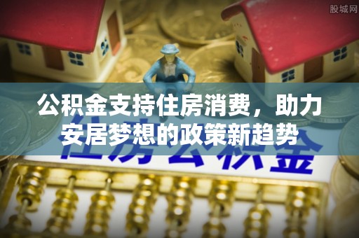 邛崃公积金支持住房消费，助力安居梦想的政策新趋势