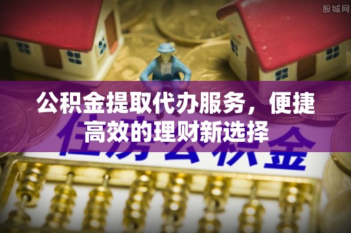 邛崃公积金提取代办服务，便捷高效的理财新选择