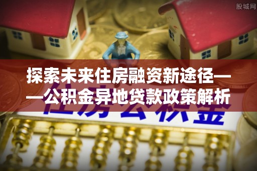 邛崃探索未来住房融资新途径——公积金异地贷款政策解析与实践