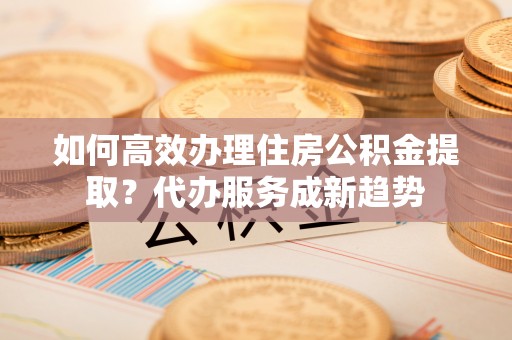 邛崃如何高效办理住房公积金提取？代办服务成新趋势