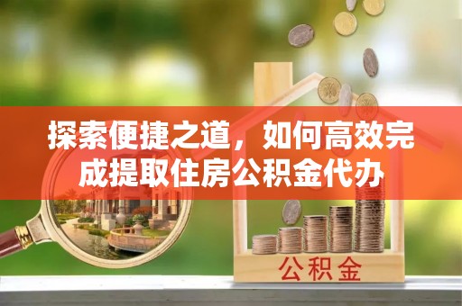 邛崃探索便捷之道，如何高效完成提取住房公积金代办