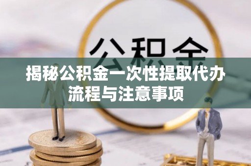 邛崃揭秘公积金一次性提取代办流程与注意事项