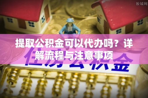 邛崃提取公积金可以代办吗？详解流程与注意事项
