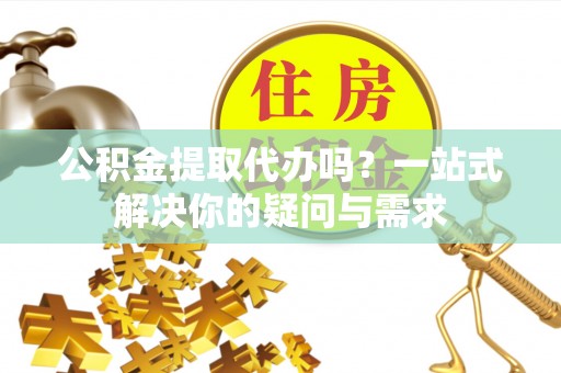 邛崃公积金提取代办吗？一站式解决你的疑问与需求