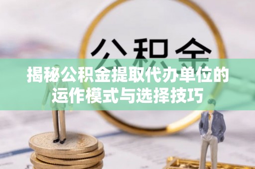 邛崃揭秘公积金提取代办单位的运作模式与选择技巧