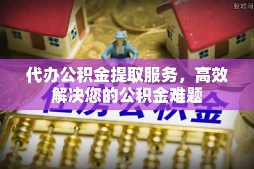 邛崃代办公积金提取服务，高效解决您的公积金难题
