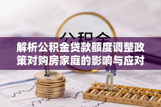 邛崃解析公积金贷款额度调整政策对购房家庭的影响与应对策略