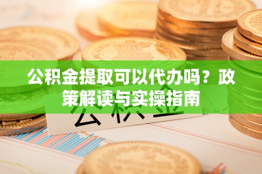 邛崃公积金提取可以代办吗？政策解读与实操指南