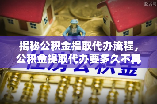 邛崃揭秘公积金提取代办流程，公积金提取代办要多久不再是谜题