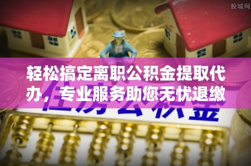 邛崃轻松搞定离职公积金提取代办，专业服务助您无忧退缴