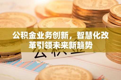 邛崃公积金业务创新，智慧化改革引领未来新趋势