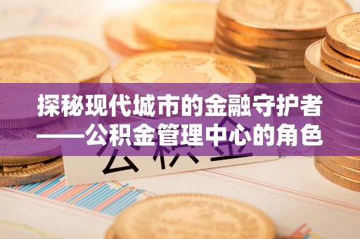 邛崃探秘现代城市的金融守护者——公积金管理中心的角色与使命