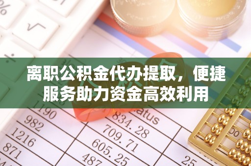 邛崃离职公积金代办提取，便捷服务助力资金高效利用