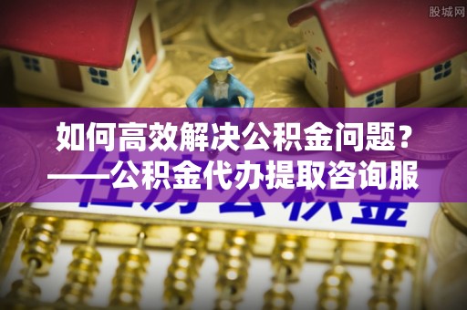 邛崃如何高效解决公积金问题？——公积金代办提取咨询服务指南