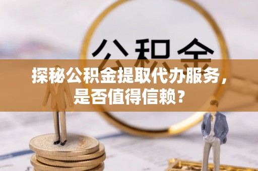 邛崃探秘公积金提取代办服务，是否值得信赖？
