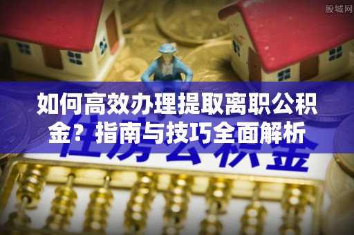 邛崃如何高效办理提取离职公积金？指南与技巧全面解析