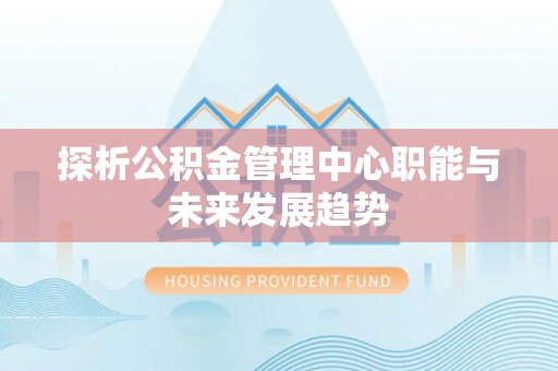 邛崃探析公积金管理中心职能与未来发展趋势