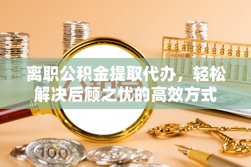 邛崃离职公积金提取代办，轻松解决后顾之忧的高效方式