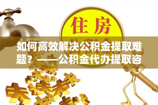 邛崃如何高效解决公积金提取难题？——公积金代办提取咨询服务全解析