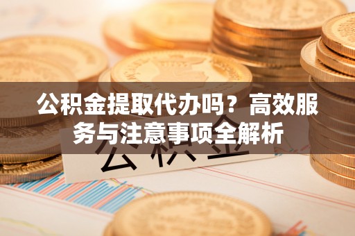 邛崃公积金提取代办吗？高效服务与注意事项全解析