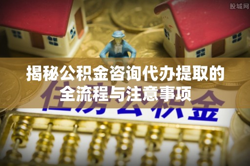 邛崃揭秘公积金咨询代办提取的全流程与注意事项