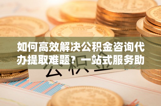 邛崃如何高效解决公积金咨询代办提取难题？一站式服务助您轻松搞定