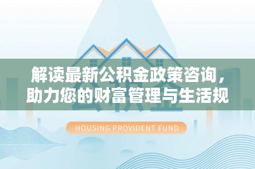 邛崃解读最新公积金政策咨询，助力您的财富管理与生活规划