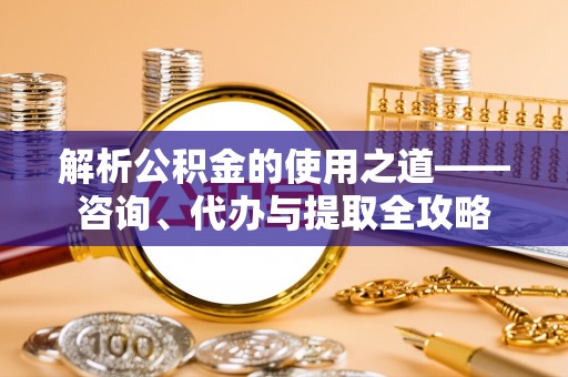 邛崃解析公积金的使用之道——咨询、代办与提取全攻略