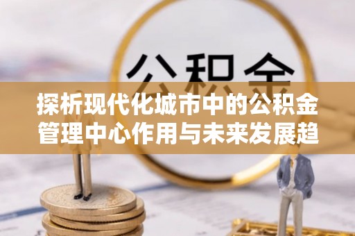 邛崃探析现代化城市中的公积金管理中心作用与未来发展趋势