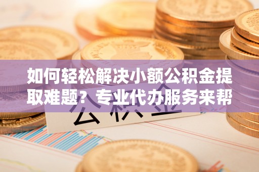 邛崃如何轻松解决小额公积金提取难题？专业代办服务来帮忙