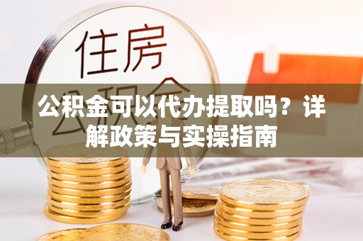 邛崃公积金可以代办提取吗？详解政策与实操指南
