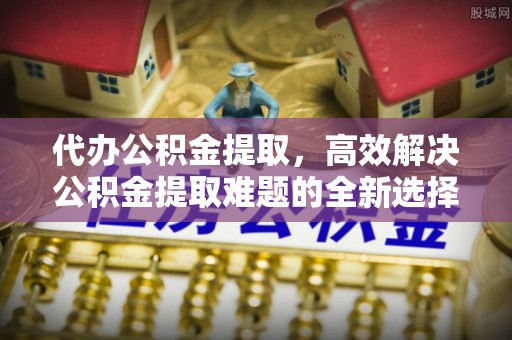 邛崃代办公积金提取，高效解决公积金提取难题的全新选择