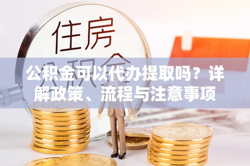 邛崃公积金可以代办提取吗？详解政策、流程与注意事项