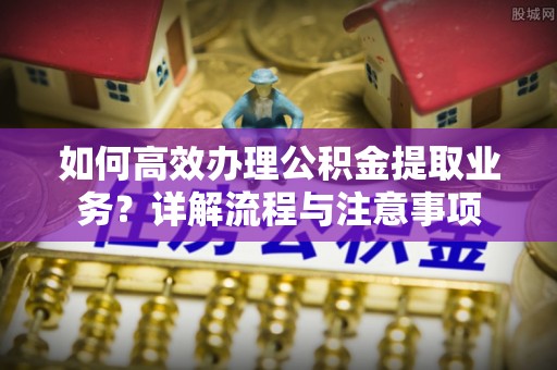 邛崃如何高效办理公积金提取业务？详解流程与注意事项