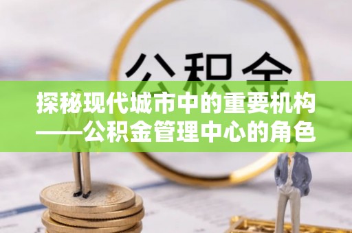 邛崃探秘现代城市中的重要机构——公积金管理中心的角色与使命