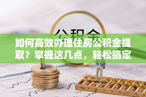 邛崃如何高效办理住房公积金提取？掌握这几点，轻松搞定！