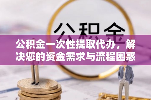 邛崃公积金一次性提取代办，解决您的资金需求与流程困惑
