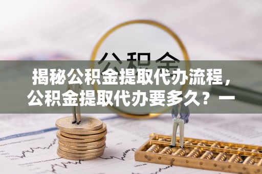 邛崃揭秘公积金提取代办流程，公积金提取代办要多久？一文读懂
