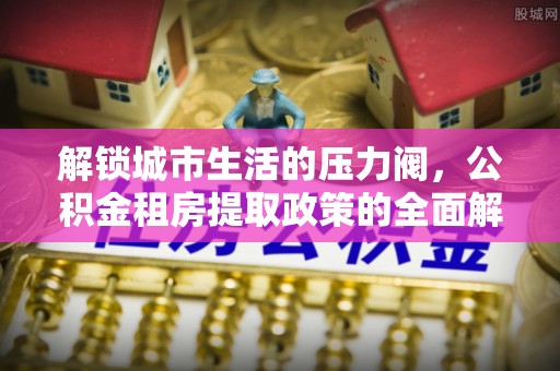 邛崃解锁城市生活的压力阀，公积金租房提取政策的全面解析与实践指南