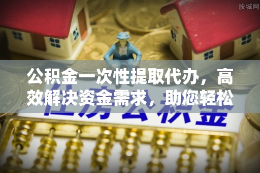 邛崃公积金一次性提取代办，高效解决资金需求，助您轻松应对生活难题