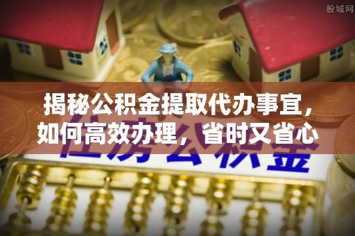 邛崃揭秘公积金提取代办事宜，如何高效办理，省时又省心？