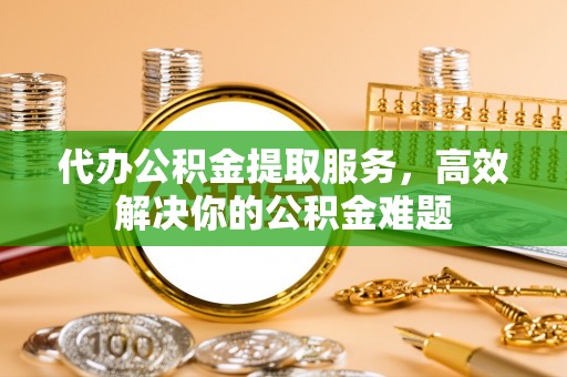 邛崃代办公积金提取服务，高效解决你的公积金难题