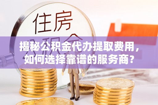 邛崃揭秘公积金代办提取费用，如何选择靠谱的服务商？