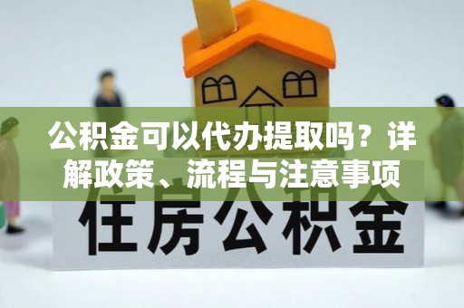 邛崃公积金可以代办提取吗？详解政策、流程与注意事项