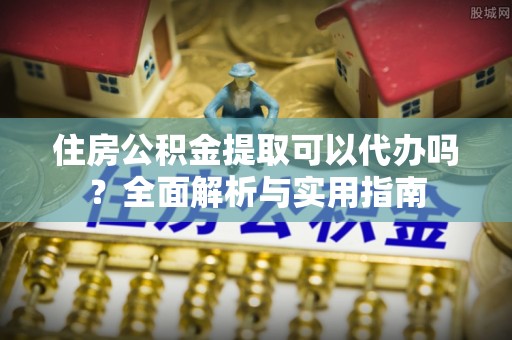 邛崃住房公积金提取可以代办吗？全面解析与实用指南