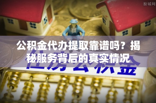 邛崃公积金代办提取靠谱吗？揭秘服务背后的真实情况