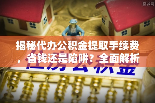 邛崃揭秘代办公积金提取手续费，省钱还是陷阱？全面解析与避坑指南