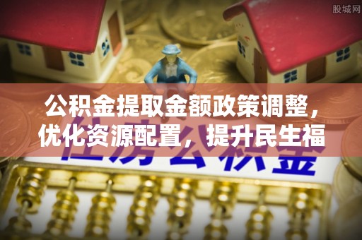 邛崃公积金提取金额政策调整，优化资源配置，提升民生福祉