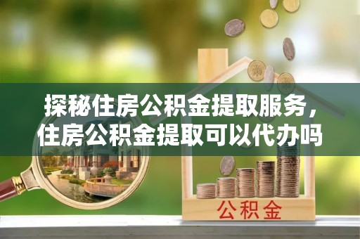 邛崃探秘住房公积金提取服务，住房公积金提取可以代办吗的全方位解析