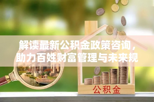 邛崃解读最新公积金政策咨询，助力百姓财富管理与未来规划